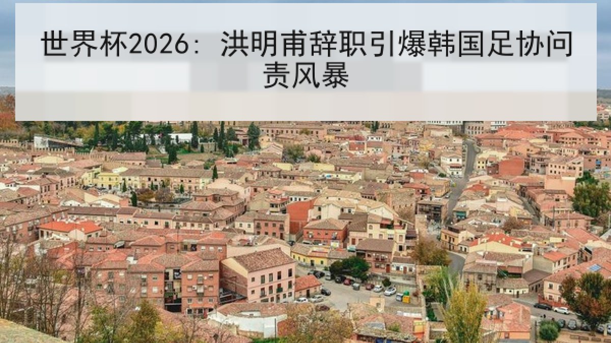 世界杯2026: 洪明甫辞职引爆韩国足协问责风暴
