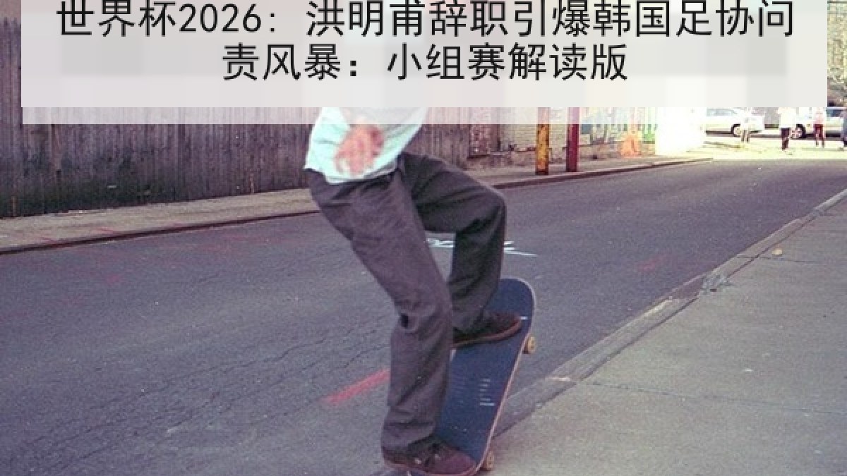 世界杯2026: 洪明甫辞职引爆韩国足协问责风暴：小组赛解读版