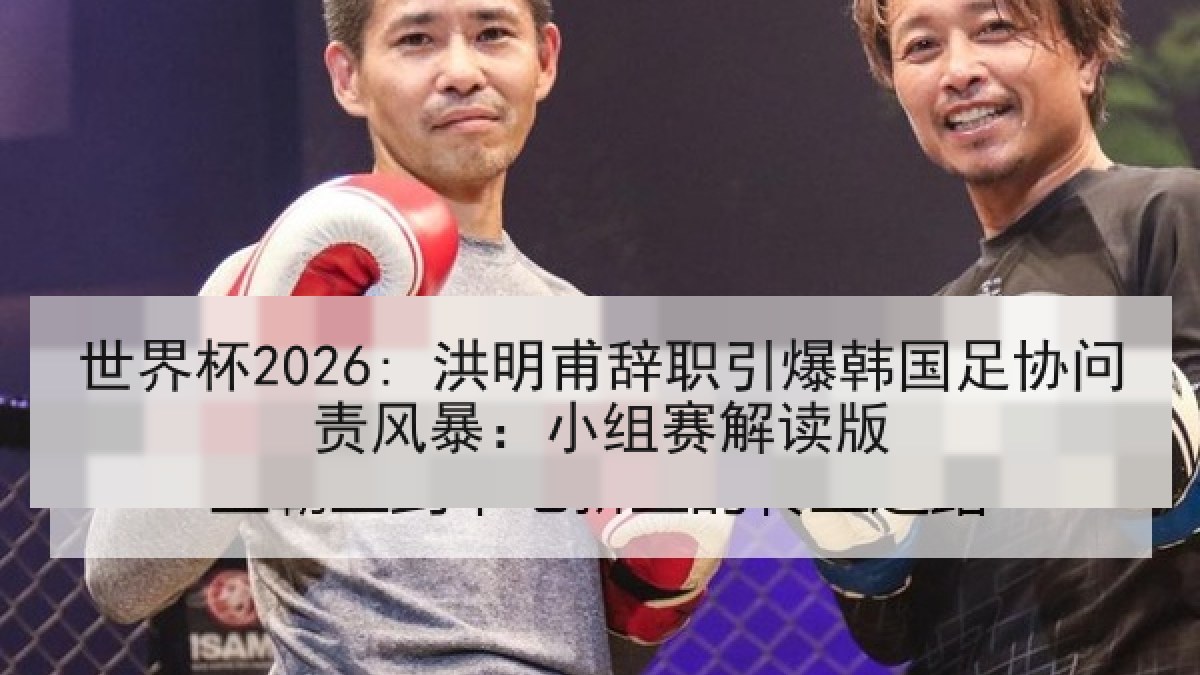 世界杯2026: 洪明甫辞职引爆韩国足协问责风暴：小组赛解读版