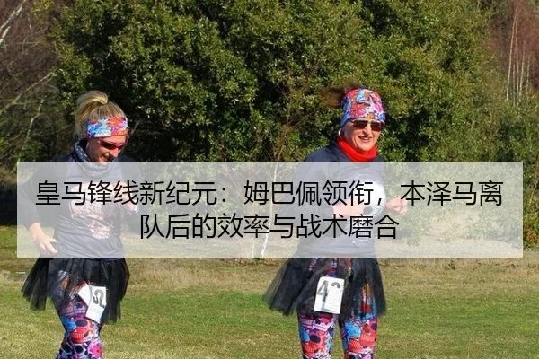 皇马锋线新纪元：姆巴佩领衔，本泽马离队后的效率与战术磨合