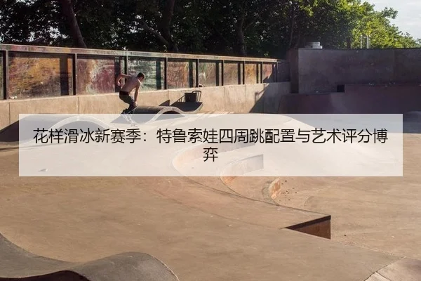 花样滑冰新赛季：特鲁索娃四周跳配置与艺术评分博弈
